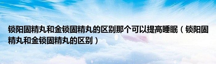 鎖陽固精丸和金鎖固精丸的區(qū)別那個(gè)可以提高睡眠（鎖陽固精丸和金鎖固精丸的區(qū)別）