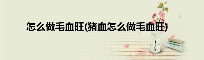 怎么做毛血旺(豬血怎么做毛血旺)