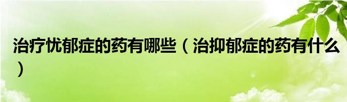 治療憂郁癥的藥有哪些（治抑郁癥的藥有什么）