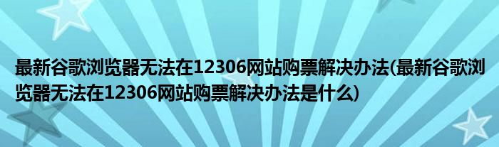 最新谷歌瀏覽器無法在12306網(wǎng)站購票解決辦法(最新谷歌瀏覽器無法在12306網(wǎng)站購票解決辦法是什么)