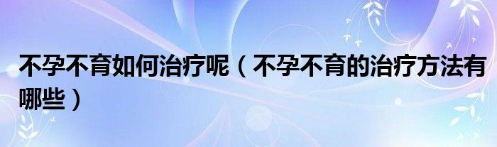 不孕不育如何治療呢（不孕不育的治療方法有哪些）