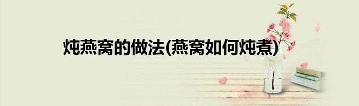 燉燕窩的做法(燕窩如何燉煮)