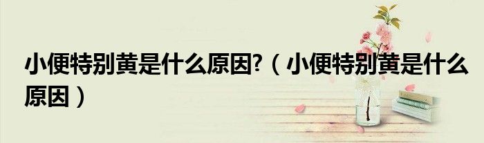 小便特別黃是什么原因?（小便特別黃是什么原因）