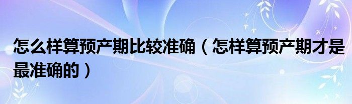 怎么樣算預(yù)產(chǎn)期比較準(zhǔn)確（怎樣算預(yù)產(chǎn)期才是最準(zhǔn)確的）