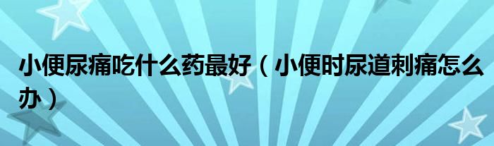 小便尿痛吃什么藥最好（小便時尿道刺痛怎么辦）
