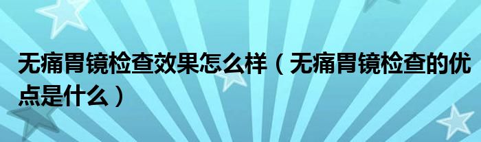 無(wú)痛胃鏡檢查效果怎么樣（無(wú)痛胃鏡檢查的優(yōu)點(diǎn)是什么）