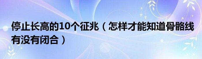 停止長(zhǎng)高的10個(gè)征兆（怎樣才能知道骨骼線有沒有閉合）