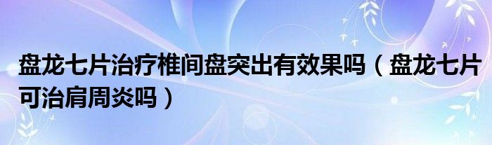 盤龍七片治療椎間盤突出有效果嗎（盤龍七片可治肩周炎嗎）