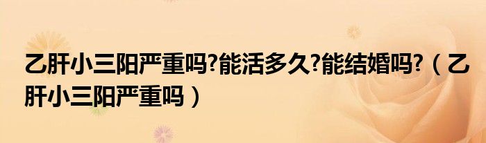 乙肝小三陽嚴重嗎?能活多久?能結婚嗎?（乙肝小三陽嚴重嗎）