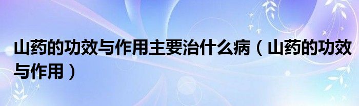 山藥的功效與作用主要治什么?。ㄉ剿幍墓πc作用）