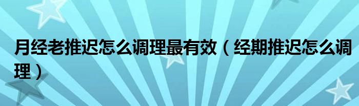 月經老推遲怎么調理最有效（經期推遲怎么調理）