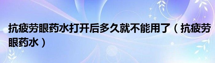 抗疲勞眼藥水打開后多久就不能用了（抗疲勞眼藥水）