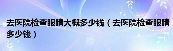 去醫(yī)院檢查眼睛大概多少錢（去醫(yī)院檢查眼睛多少錢）