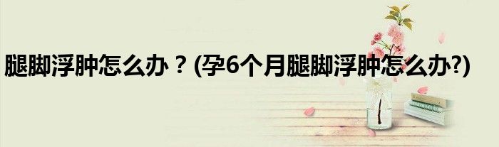腿腳浮腫怎么辦？(孕6個(gè)月腿腳浮腫怎么辦?)