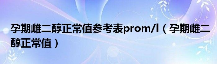 孕期雌二醇正常值參考表prom/l（孕期雌二醇正常值）