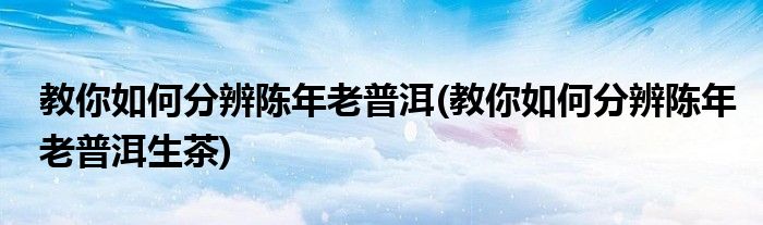 教你如何分辨陳年老普洱(教你如何分辨陳年老普洱生茶)