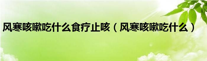 風寒咳嗽吃什么食療止咳（風寒咳嗽吃什么）