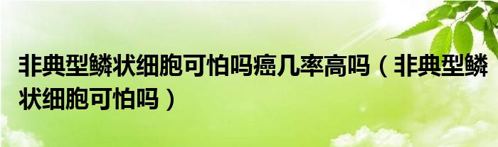 非典型鱗狀細胞可怕嗎癌幾率高嗎（非典型鱗狀細胞可怕嗎）
