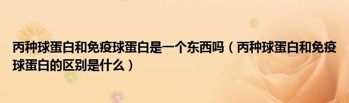 丙種球蛋白和免疫球蛋白是一個(gè)東西嗎（丙種球蛋白和免疫球蛋白的區(qū)別是什么）