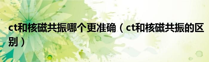 ct和核磁共振哪個更準(zhǔn)確（ct和核磁共振的區(qū)別）