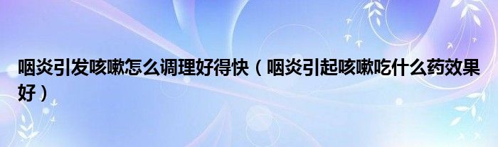 咽炎引發(fā)咳嗽怎么調(diào)理好得快（咽炎引起咳嗽吃什么藥效果好）