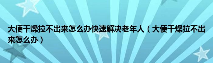 大便干燥拉不出來怎么辦快速解決老年人（大便干燥拉不出來怎么辦）