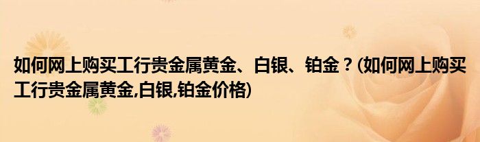 如何網(wǎng)上購(gòu)買工行貴金屬黃金、白銀、鉑金？(如何網(wǎng)上購(gòu)買工行貴金屬黃金,白銀,鉑金價(jià)格)