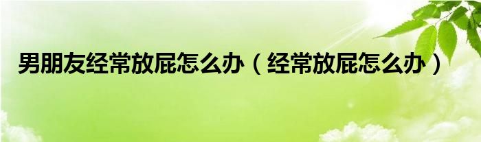 男朋友經(jīng)常放屁怎么辦（經(jīng)常放屁怎么辦）