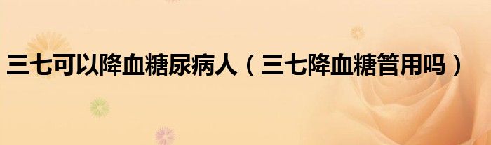 三七可以降血糖尿病人（三七降血糖管用嗎）