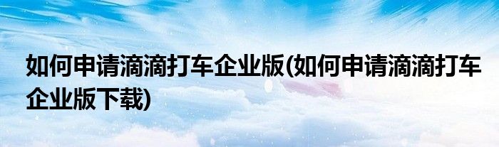如何申請(qǐng)滴滴打車企業(yè)版(如何申請(qǐng)滴滴打車企業(yè)版下載)