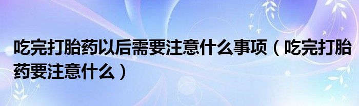 吃完打胎藥以后需要注意什么事項（吃完打胎藥要注意什么）