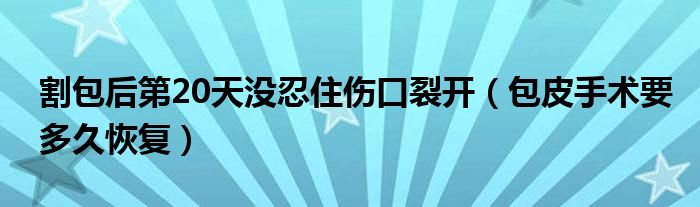 割包后第20天沒忍住傷口裂開（包皮手術(shù)要多久恢復(fù)）