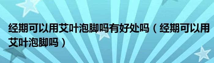 經(jīng)期可以用艾葉泡腳嗎有好處嗎（經(jīng)期可以用艾葉泡腳嗎）