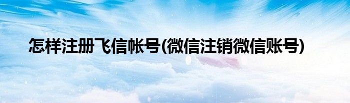 怎樣注冊飛信帳號(微信注銷微信賬號)