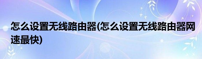 怎么設(shè)置無(wú)線(xiàn)路由器(怎么設(shè)置無(wú)線(xiàn)路由器網(wǎng)速最快)