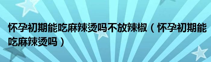 懷孕初期能吃麻辣燙嗎不放辣椒（懷孕初期能吃麻辣燙嗎）