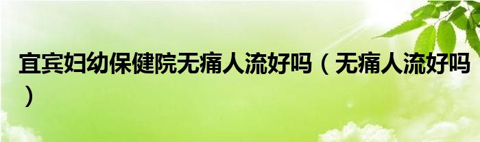 宜賓婦幼保健院無(wú)痛人流好嗎（無(wú)痛人流好嗎）