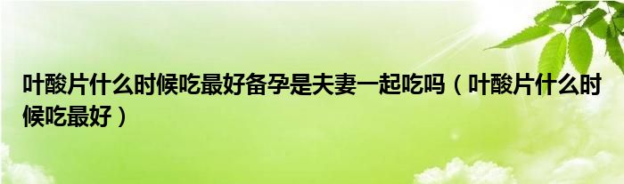 葉酸片什么時候吃最好備孕是夫妻一起吃嗎（葉酸片什么時候吃最好）