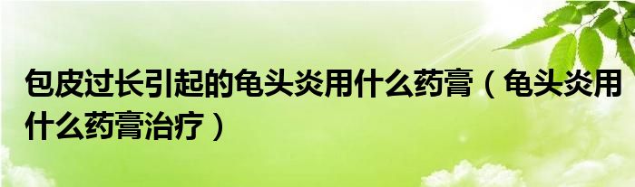 包皮過(guò)長(zhǎng)引起的龜頭炎用什么藥膏（龜頭炎用什么藥膏治療）