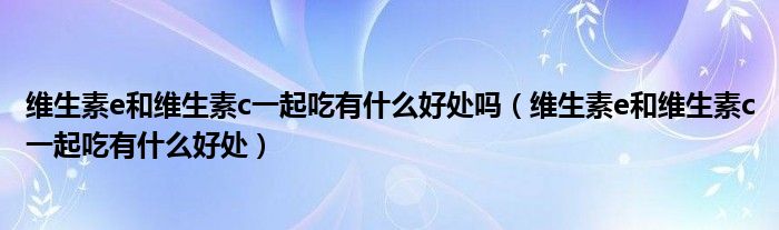 維生素e和維生素c一起吃有什么好處嗎（維生素e和維生素c一起吃有什么好處）