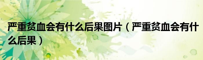 嚴重貧血會有什么后果圖片（嚴重貧血會有什么后果）