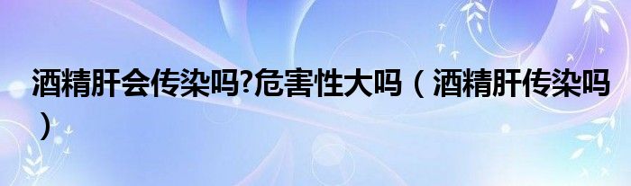 酒精肝會(huì)傳染嗎?危害性大嗎（酒精肝傳染嗎）