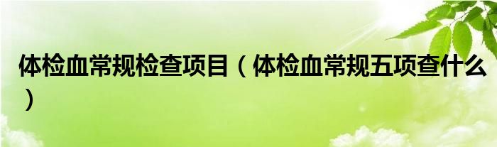 體檢血常規(guī)檢查項(xiàng)目（體檢血常規(guī)五項(xiàng)查什么）