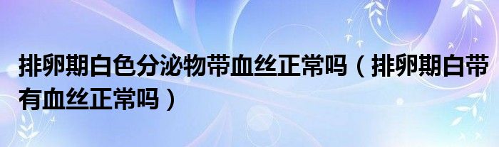 排卵期白色分泌物帶血絲正常嗎（排卵期白帶有血絲正常嗎）