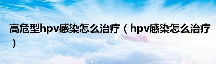 高危型hpv感染怎么治療（hpv感染怎么治療）