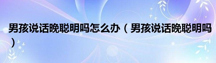 男孩說(shuō)話(huà)晚聰明嗎怎么辦（男孩說(shuō)話(huà)晚聰明嗎）