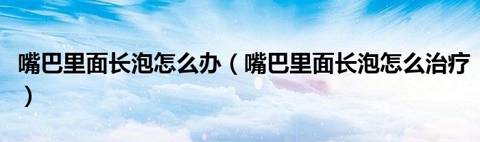 嘴巴里面長(zhǎng)泡怎么辦（嘴巴里面長(zhǎng)泡怎么治療）