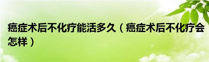 癌癥術(shù)后不化療能活多久（癌癥術(shù)后不化療會怎樣）