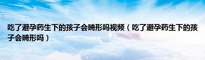 吃了避孕藥生下的孩子會(huì)畸形嗎視頻（吃了避孕藥生下的孩子會(huì)畸形嗎）