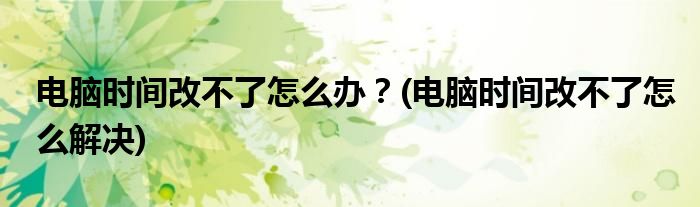 電腦時間改不了怎么辦？(電腦時間改不了怎么解決)